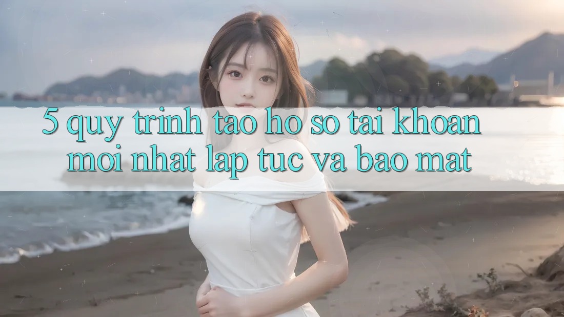 5. Quy Trình Tạo hồ sơ Tài Khoản Mới nhất Lập tức và Bảo Mật