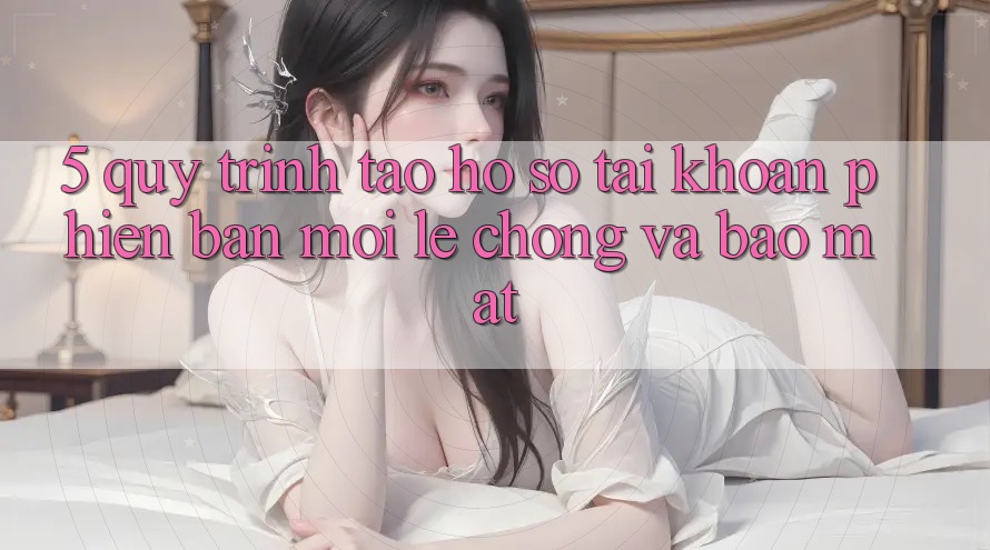 5. Quy Trình Tạo hồ sơ Tài Khoản Phiên bản mới Lẹ Chóng và Bảo Mật