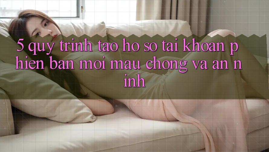 5. Quy Trình Tạo hồ sơ Tài Khoản Phiên bản mới Mau Chóng và An ninh 5. Quy Trình Tạo hồ sơ Tài Khoản Phiên bản mới Mau Chóng và An ninh