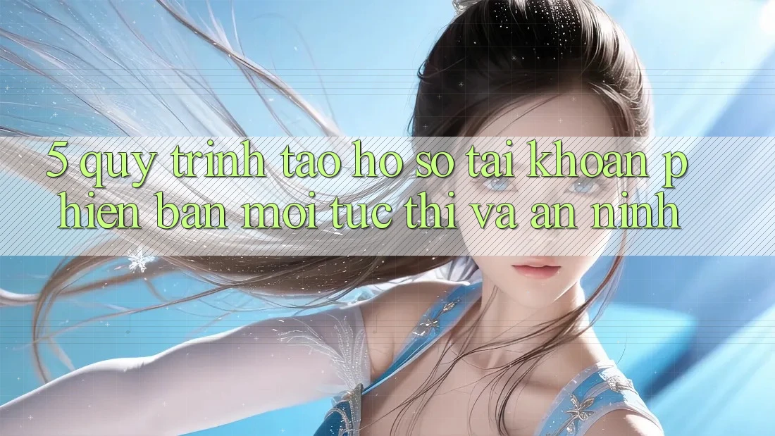 5. Quy Trình Tạo hồ sơ Tài Khoản Phiên bản mới Tức thì và An ninh