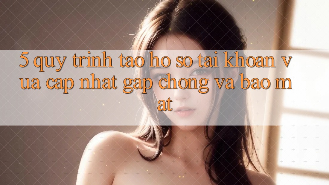 5. Quy Trình Tạo hồ sơ Tài Khoản Vừa cập nhật Gấp Chóng và Bảo Mật 5. Quy Trình Tạo hồ sơ Tài Khoản Vừa cập nhật Gấp Chóng và Bảo Mật