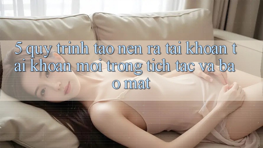 5. Quy Trình Tạo nên ra tài khoản Tài Khoản Mới Trong tích tắc và Bảo Mật