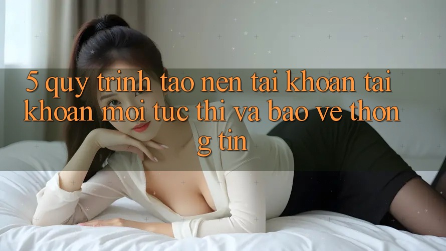 5. Quy Trình Tạo nên tài khoản Tài Khoản Mới Tức thì và Bảo vệ thông tin