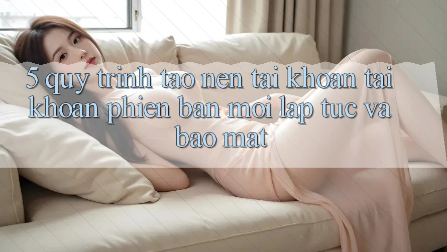 5. Quy Trình Tạo nên tài khoản Tài Khoản Phiên bản mới Lập tức và Bảo Mật 5. Quy Trình Tạo nên tài khoản Tài Khoản Phiên bản mới Lập tức và Bảo Mật