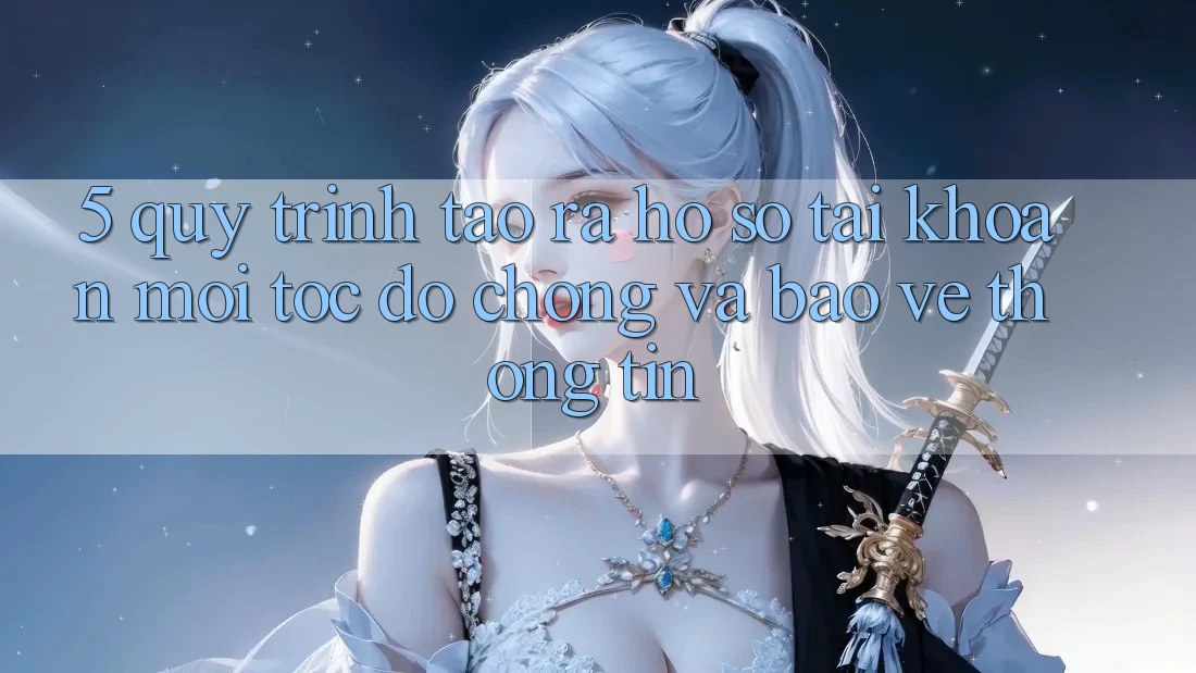 5. Quy Trình Tạo ra hồ sơ Tài Khoản Mới Tốc độ Chóng và Bảo vệ thông tin