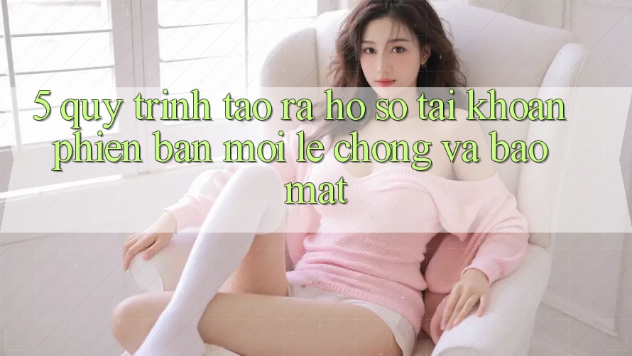 5. Quy Trình Tạo ra hồ sơ Tài Khoản Phiên bản mới Lẹ Chóng và Bảo Mật 5. Quy Trình Tạo ra hồ sơ Tài Khoản Phiên bản mới Lẹ Chóng và Bảo Mật