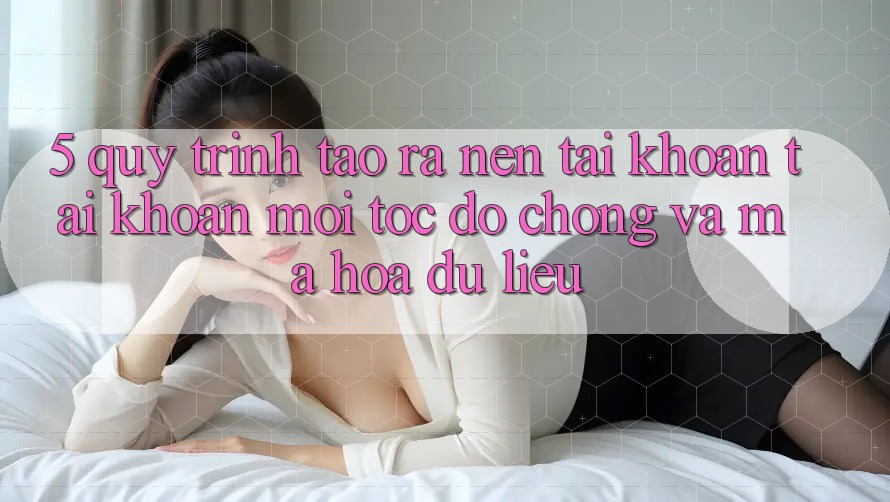 5. Quy Trình Tạo ra nên tài khoản Tài Khoản Mới Tốc độ Chóng và Mã hóa dữ liệu