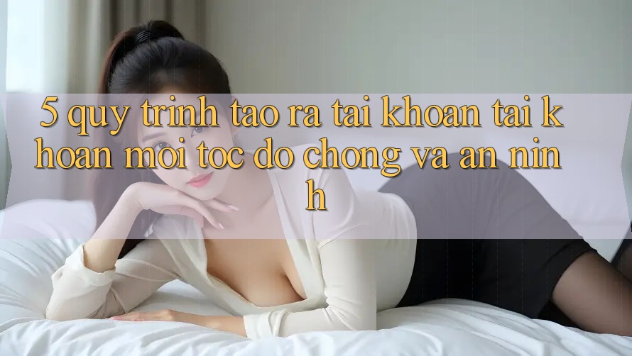 5. Quy Trình Tạo ra tài khoản Tài Khoản Mới Tốc độ Chóng và An ninh