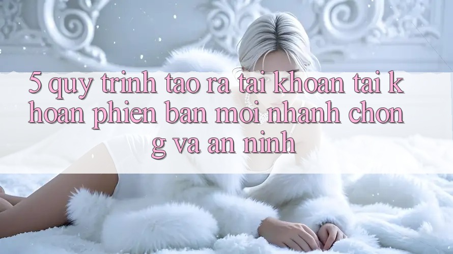 5. Quy Trình Tạo ra tài khoản Tài Khoản Phiên bản mới Nhanh Chóng và An ninh