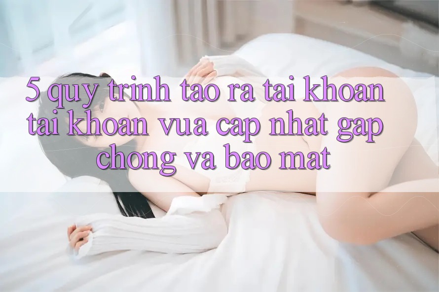 5. Quy Trình Tạo ra tài khoản Tài Khoản Vừa cập nhật Gấp Chóng và Bảo Mật