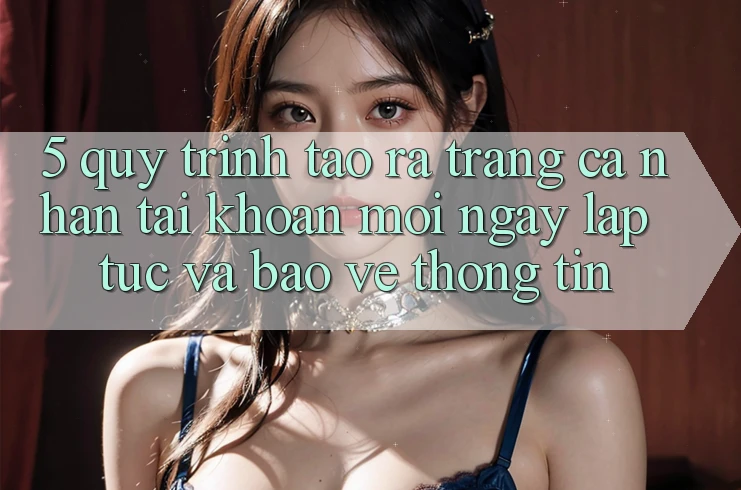 5. Quy Trình Tạo ra trang cá nhân Tài Khoản Mới Ngay lập tức và Bảo vệ thông tin