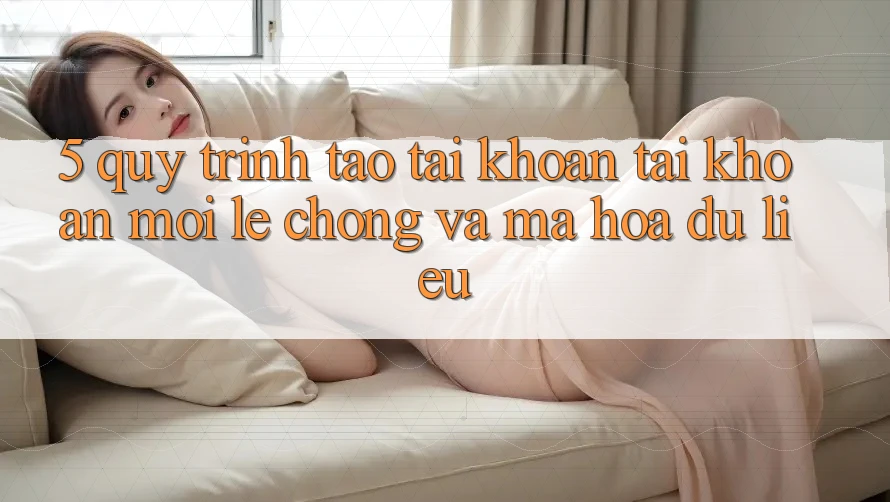 5. Quy Trình Tạo tài khoản Tài Khoản Mới Lẹ Chóng và Mã hóa dữ liệu