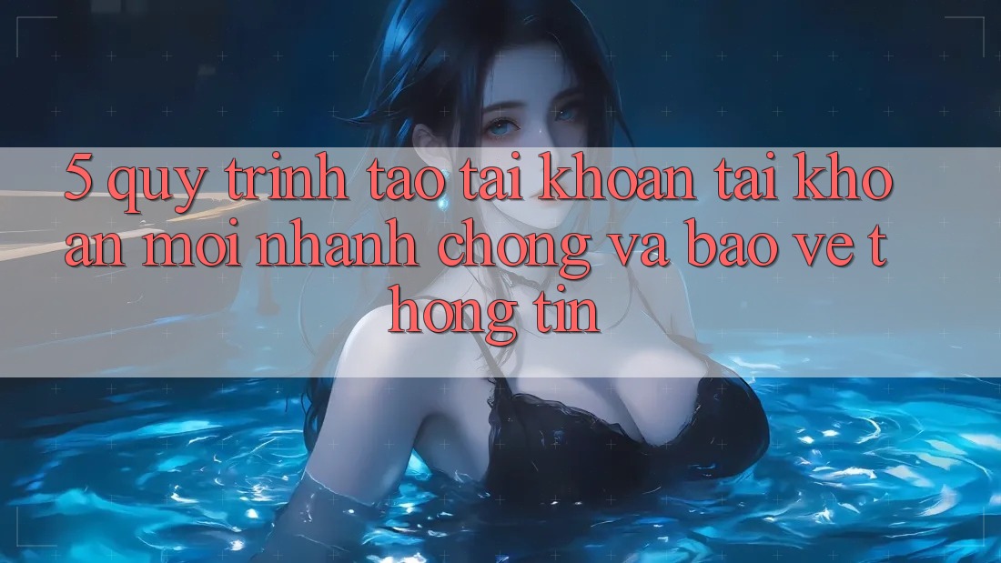5. Quy Trình Tạo tài khoản Tài Khoản Mới Nhanh Chóng và Bảo vệ thông tin