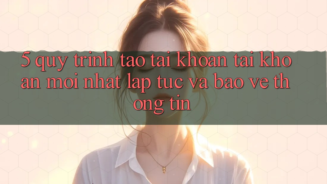 5. Quy Trình Tạo tài khoản Tài Khoản Mới nhất Lập tức và Bảo vệ thông tin