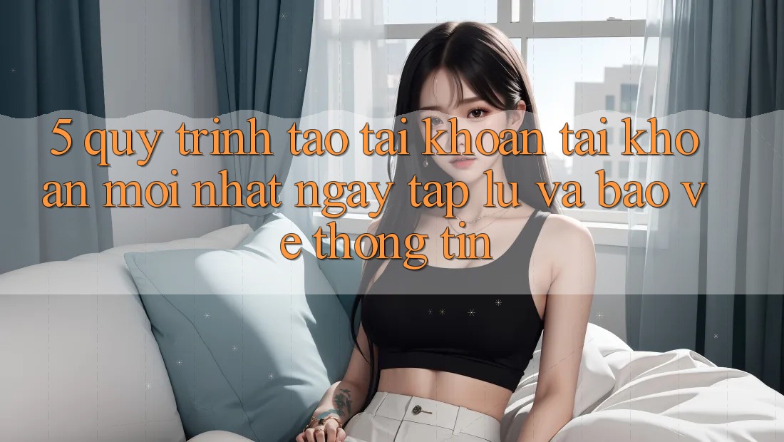 5. Quy Trình Tạo tài khoản Tài Khoản Mới nhất Ngay tắp lự và Bảo vệ thông tin 5. Quy Trình Tạo tài khoản Tài Khoản Mới nhất Ngay tắp lự và Bảo vệ thông tin
