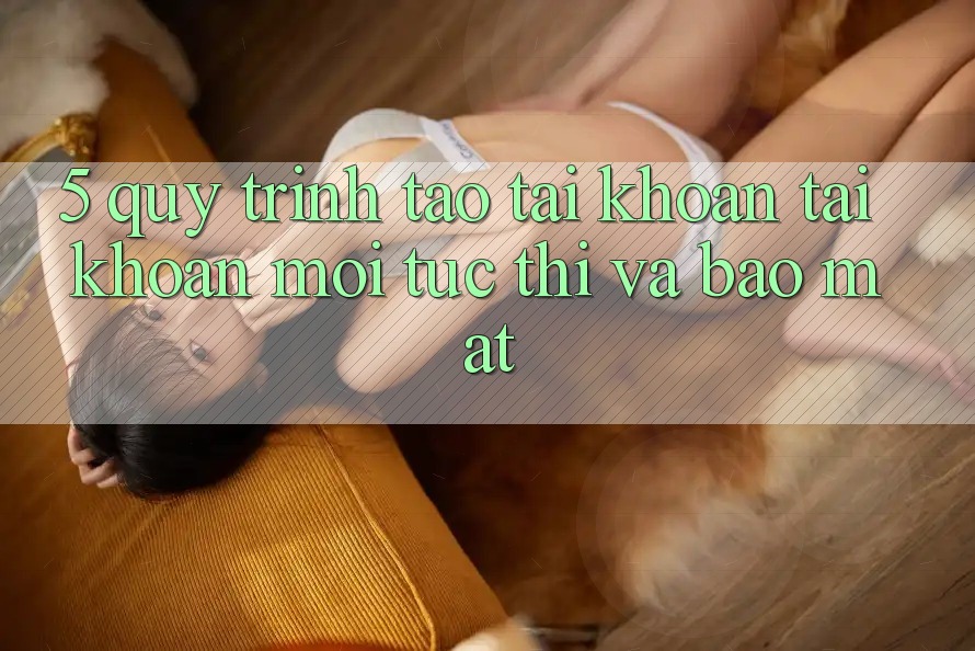 5. Quy Trình Tạo tài khoản Tài Khoản Mới Tức thì và Bảo Mật