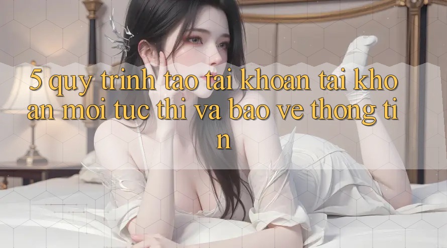 5. Quy Trình Tạo tài khoản Tài Khoản Mới Tức thì và Bảo vệ thông tin 5. Quy Trình Tạo tài khoản Tài Khoản Mới Tức thì và Bảo vệ thông tin