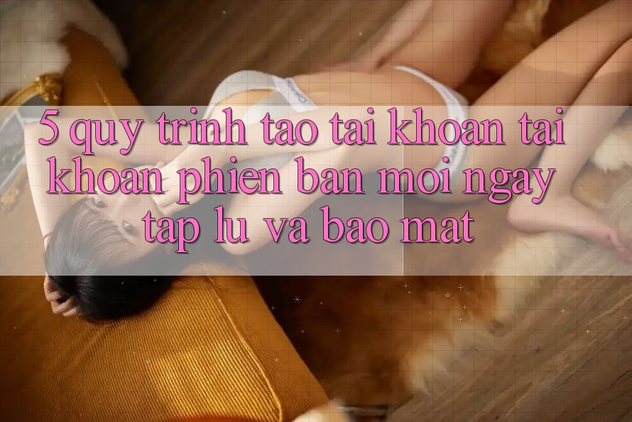 5. Quy Trình Tạo tài khoản Tài Khoản Phiên bản mới Ngay tắp lự và Bảo Mật