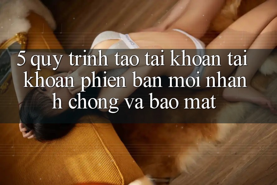 5. Quy Trình Tạo tài khoản Tài Khoản Phiên bản mới Nhanh Chóng và Bảo Mật 5. Quy Trình Tạo tài khoản Tài Khoản Phiên bản mới Nhanh Chóng và Bảo Mật