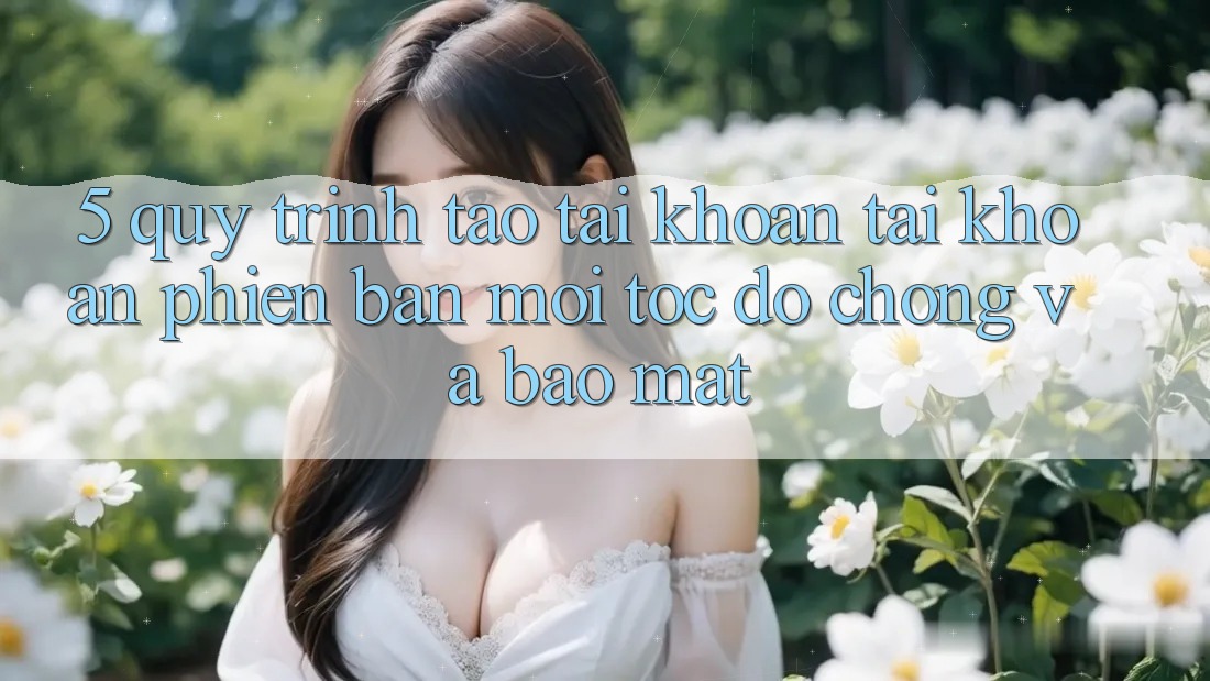 5. Quy Trình Tạo tài khoản Tài Khoản Phiên bản mới Tốc độ Chóng và Bảo Mật 5. Quy Trình Tạo tài khoản Tài Khoản Phiên bản mới Tốc độ Chóng và Bảo Mật