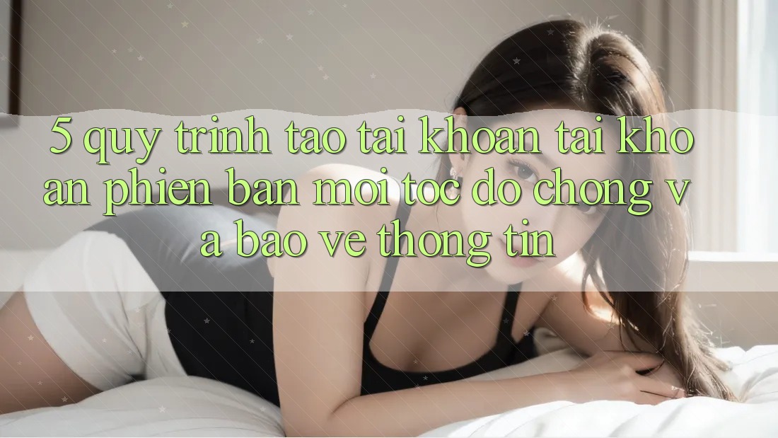 5. Quy Trình Tạo tài khoản Tài Khoản Phiên bản mới Tốc độ Chóng và Bảo vệ thông tin