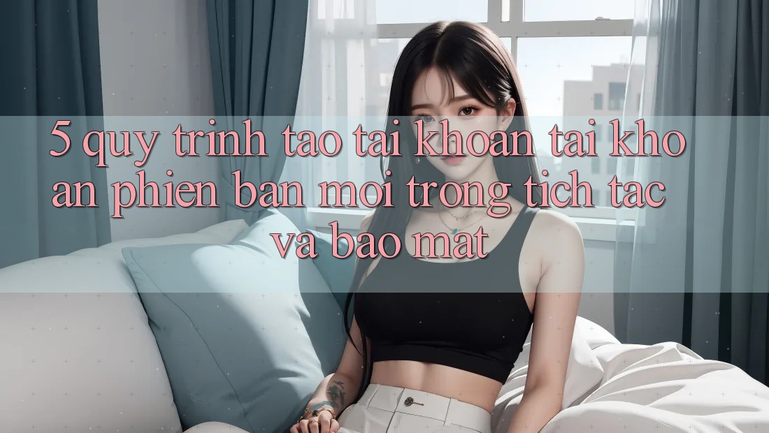 5. Quy Trình Tạo tài khoản Tài Khoản Phiên bản mới Trong tích tắc và Bảo Mật