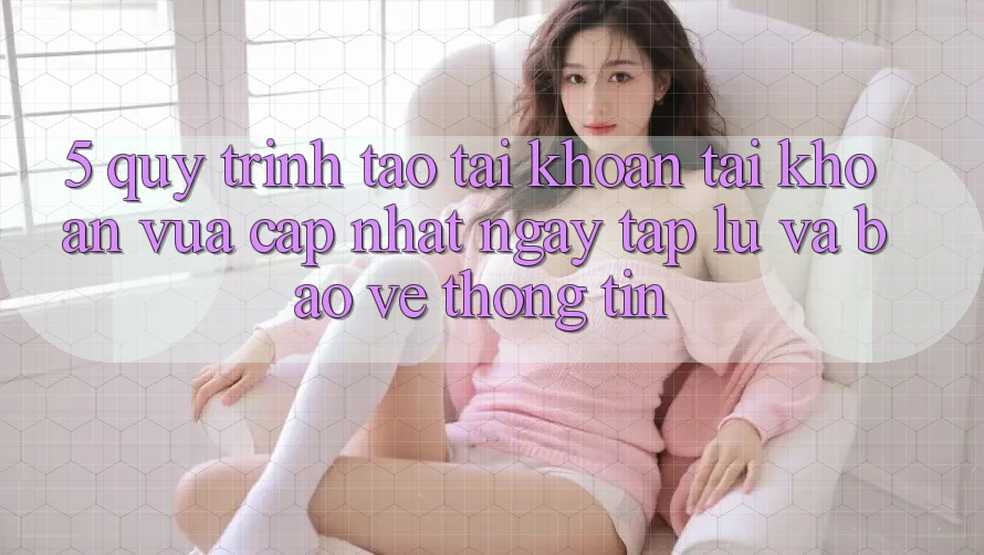 5. Quy Trình Tạo tài khoản Tài Khoản Vừa cập nhật Ngay tắp lự và Bảo vệ thông tin 5. Quy Trình Tạo tài khoản Tài Khoản Vừa cập nhật Ngay tắp lự và Bảo vệ thông tin