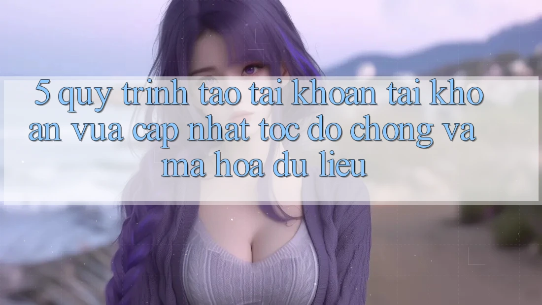 5. Quy Trình Tạo tài khoản Tài Khoản Vừa cập nhật Tốc độ Chóng và Mã hóa dữ liệu