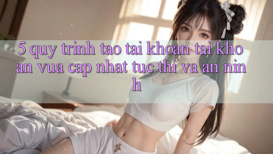 5. Quy Trình Tạo tài khoản Tài Khoản Vừa cập nhật Tức thì và An ninh