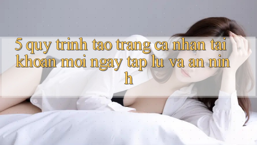 5. Quy Trình Tạo trang cá nhân Tài Khoản Mới Ngay tắp lự và An ninh 5. Quy Trình Tạo trang cá nhân Tài Khoản Mới Ngay tắp lự và An ninh
