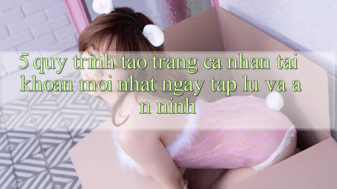 5. Quy Trình Tạo trang cá nhân Tài Khoản Mới nhất Ngay tắp lự và An ninh