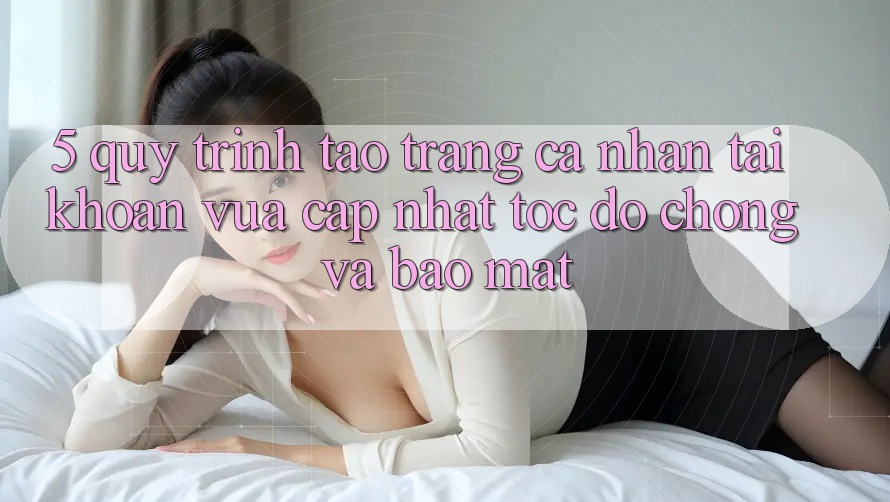 5. Quy Trình Tạo trang cá nhân Tài Khoản Vừa cập nhật Tốc độ Chóng và Bảo Mật