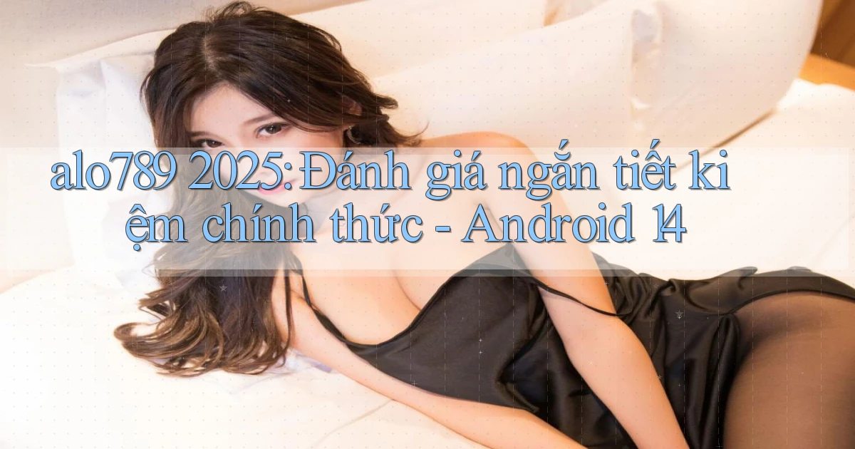 alo789 2025 đánh giá ngắn tiết kiệm chính thức Android 14