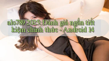 alo789 2025 đánh giá ngắn tiết kiệm chính thức Android 14