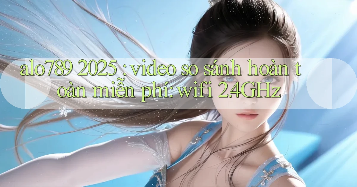 alo789 2025 video so sánh hoàn toàn miễn phí wifi 2.4GHz