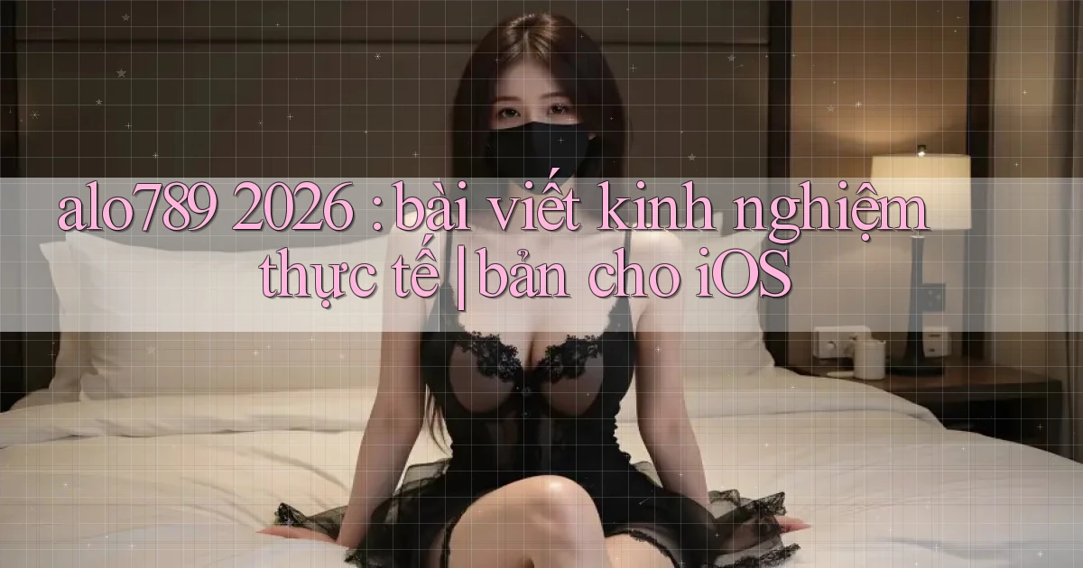 alo789 2026 bài viết kinh nghiệm thực tế bản cho iOS