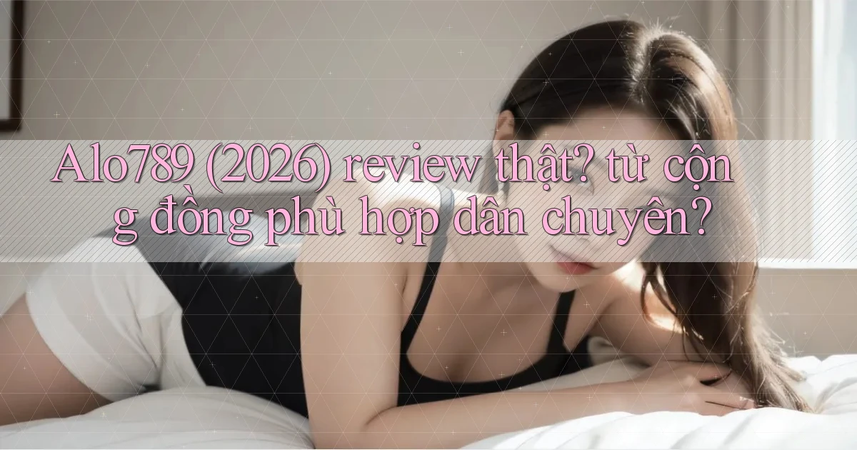 Alo789 (2026) review thật từ cộng đồng phù hợp dân chuyên
