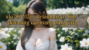 alo789 2026 so sánh từ cơ bản đến nâng cao mạng công cộng