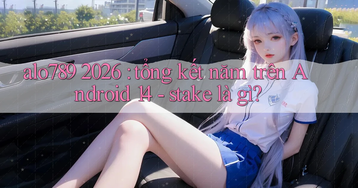 alo789 2026 tổng kết năm trên Android 14   stake là gì