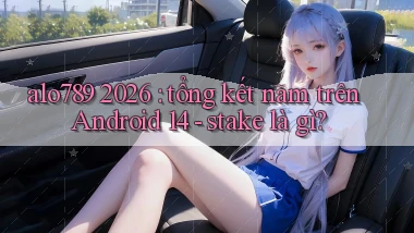 alo789 2026 tổng kết năm trên Android 14   stake là gì