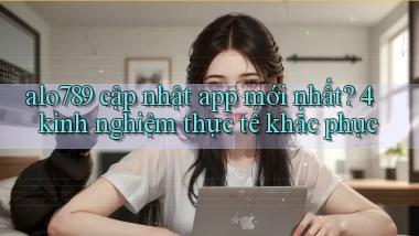 alo789 cập nhật app mới nhất 4 kinh nghiệm thực tế khắc phục