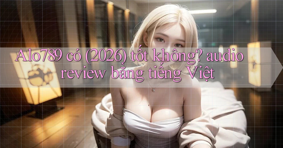 Alo789 có (2026) tốt không audio review bằng tiếng Việt