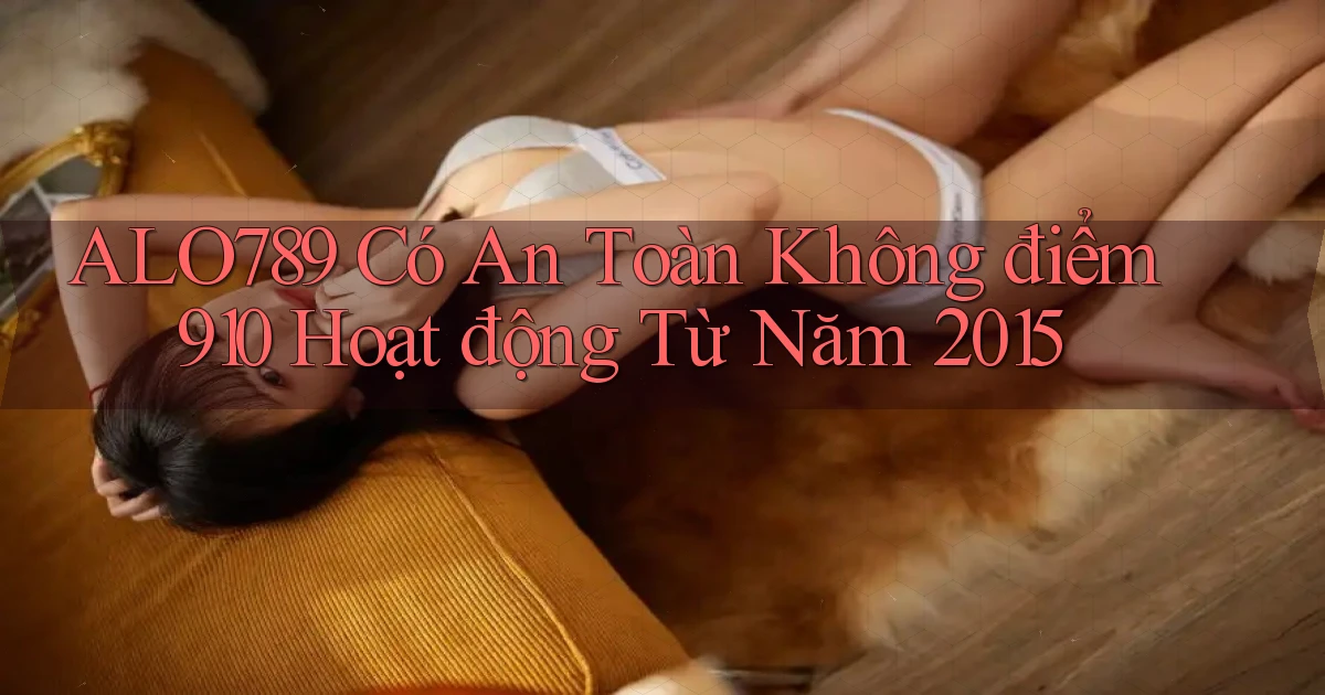 Alo789 có an toàn không điểm 910   hoạt động từ năm 2015