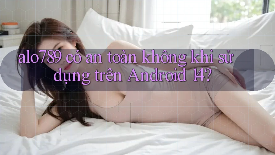 alo789 có an toàn không khi sử dụng trên Android 14? alo789 có an toàn không khi sử dụng trên Android 14?