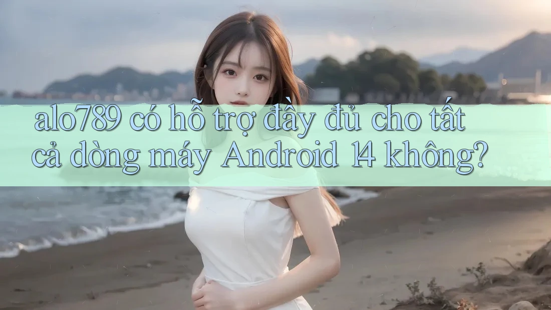 alo789 có hỗ trợ đầy đủ cho tất cả dòng máy Android 14 không? alo789 có hỗ trợ đầy đủ cho tất cả dòng máy Android 14 không?