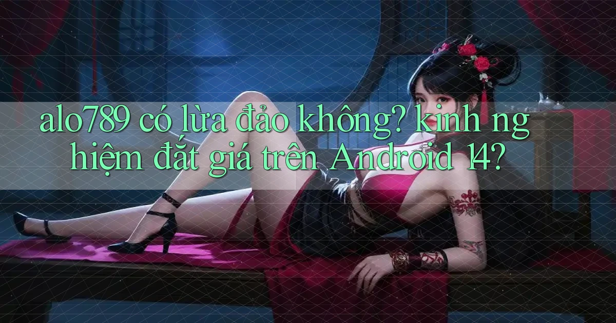 alo789 có lừa đảo không kinh nghiệm đắt giá trên Android 14