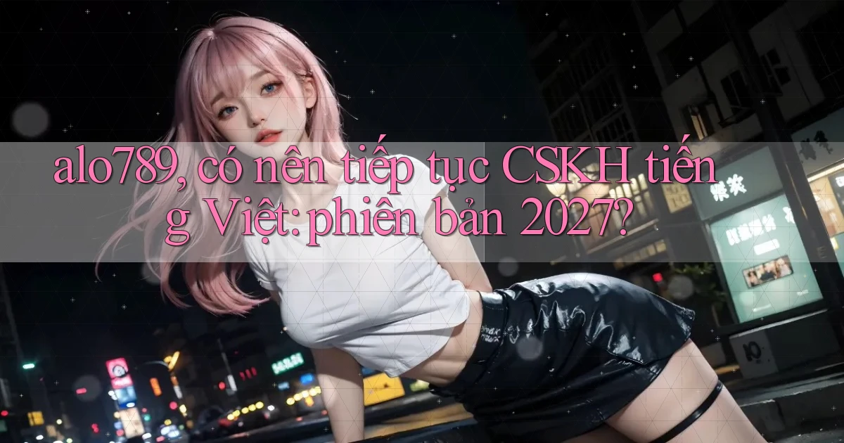 alo789, có nên tiếp tục CSKH tiếng Việt phiên bản 2027