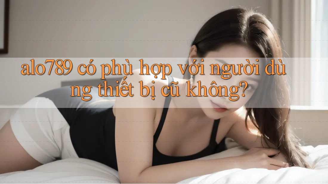 alo789 có phù hợp với người dùng thiết bị cũ không? alo789 có phù hợp với người dùng thiết bị cũ không?