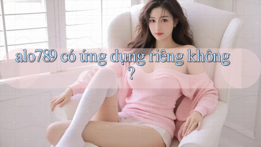 alo789 có ứng dụng riêng không? alo789 có ứng dụng riêng không?