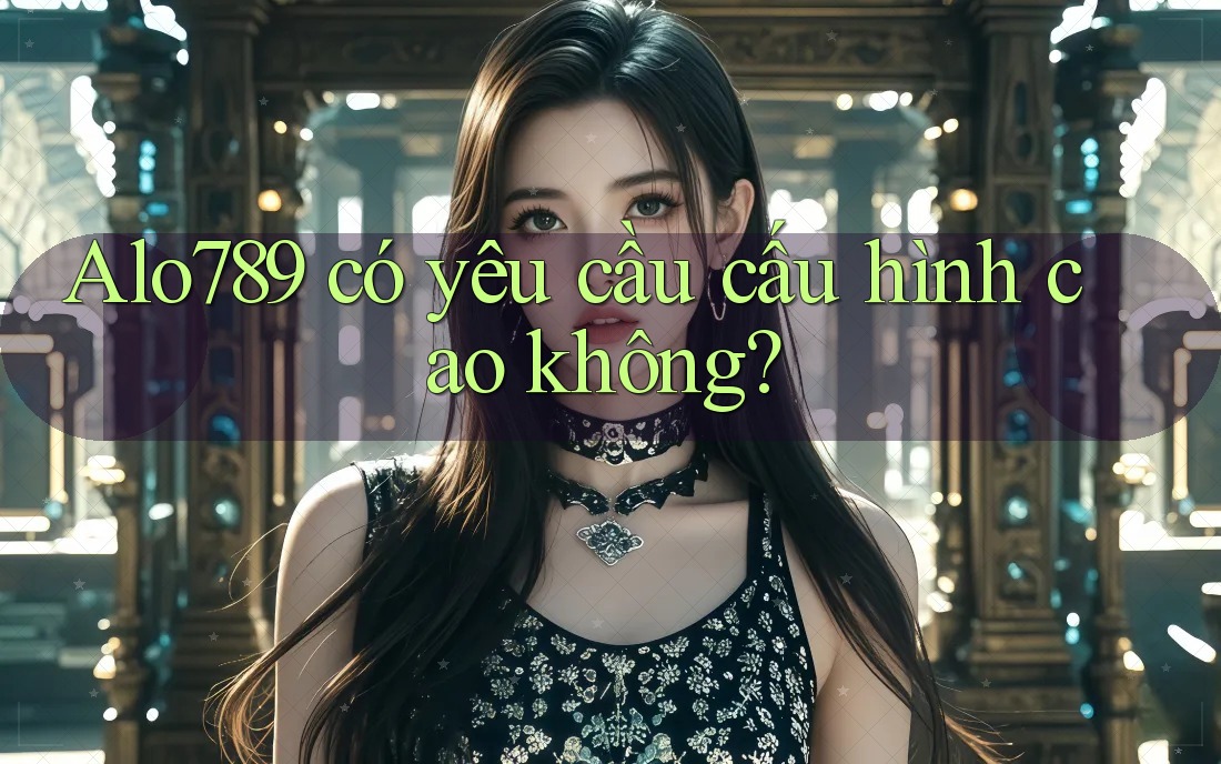 ALO789 có yêu cầu cấu hình cao không? ALO789 có yêu cầu cấu hình cao không?